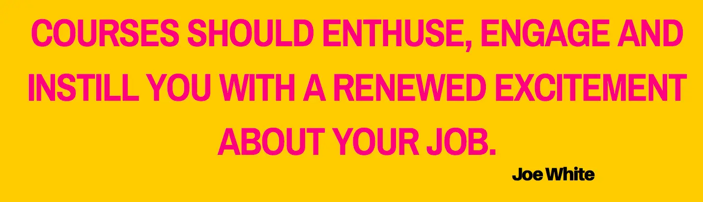 COURSES SHOULD ENTHUSE, ENGAGE AND
INSTILL YOU WITH A RENEWED EXCITEMENT
ABOUT YOUR JOB.
Joe White