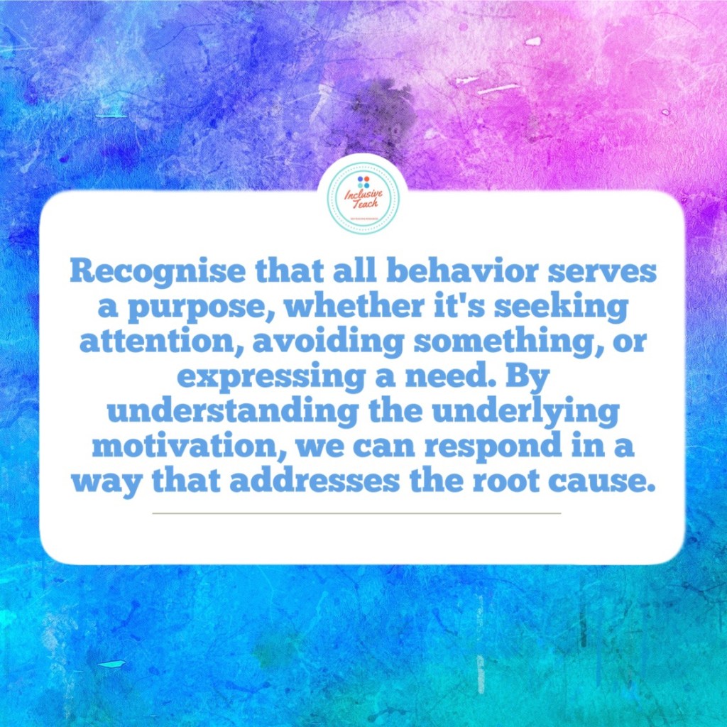Recognise that all behavior serves a purpose, whether it's seeking attention, avoiding something, or expressing a need. By understanding the underlying motivation, we can respond in a way that addresses the root cause.